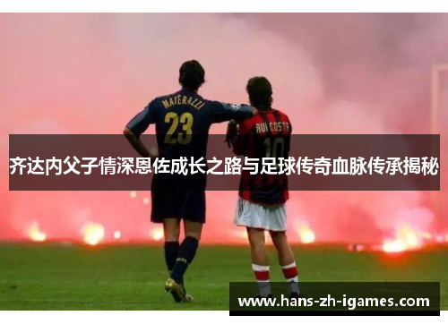 齐达内父子情深恩佐成长之路与足球传奇血脉传承揭秘